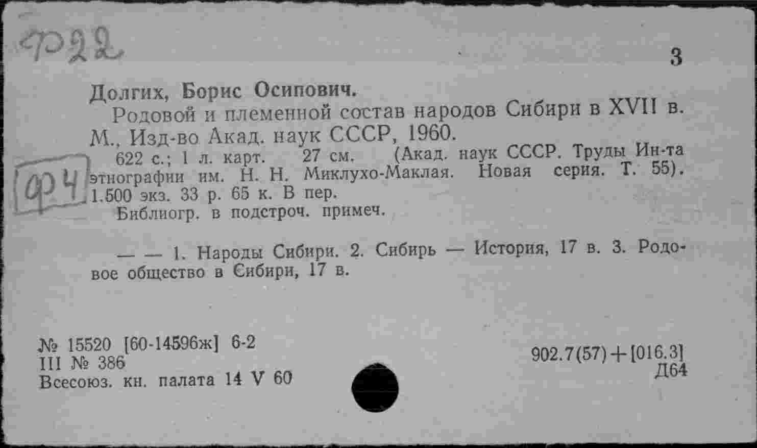 ﻿
з
Долгих, Борис Осипович.
Родовой и племенной состав народов Сибири в XVII в. М., Изд-во Акад, наук СССР, 1960.
I 622 с.; 1 л. карт. 27 см. (Акад, наук СССР. Труды Ин-та ■этнографии им. H. Н. Миклухо-Маклая. Новая серия. Т. 55).
1.500 экз. 33 р. 65 к. В пер.
Библиогр. в подстрой, примем.
_______1. Народы Сибири. 2. Сибирь — История, 17 в. 3. Родовое общество в Сибири, 17 в.
№ 15520 [60-14596ж] 6-2
III № 386
Всесоюз. кн. палата 14 V 60
902.7(57)4-1016.3]
Д64